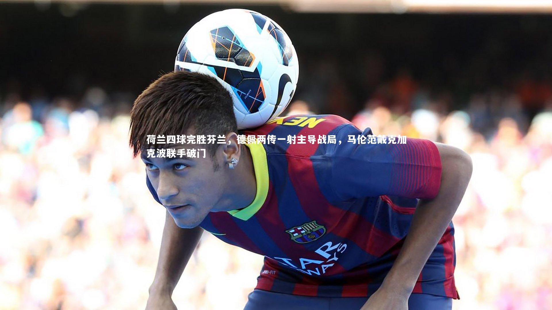 j9九游会官网-荷兰四球完胜芬兰，德佩两传一射主导战局，马伦范戴克加克波联手破门